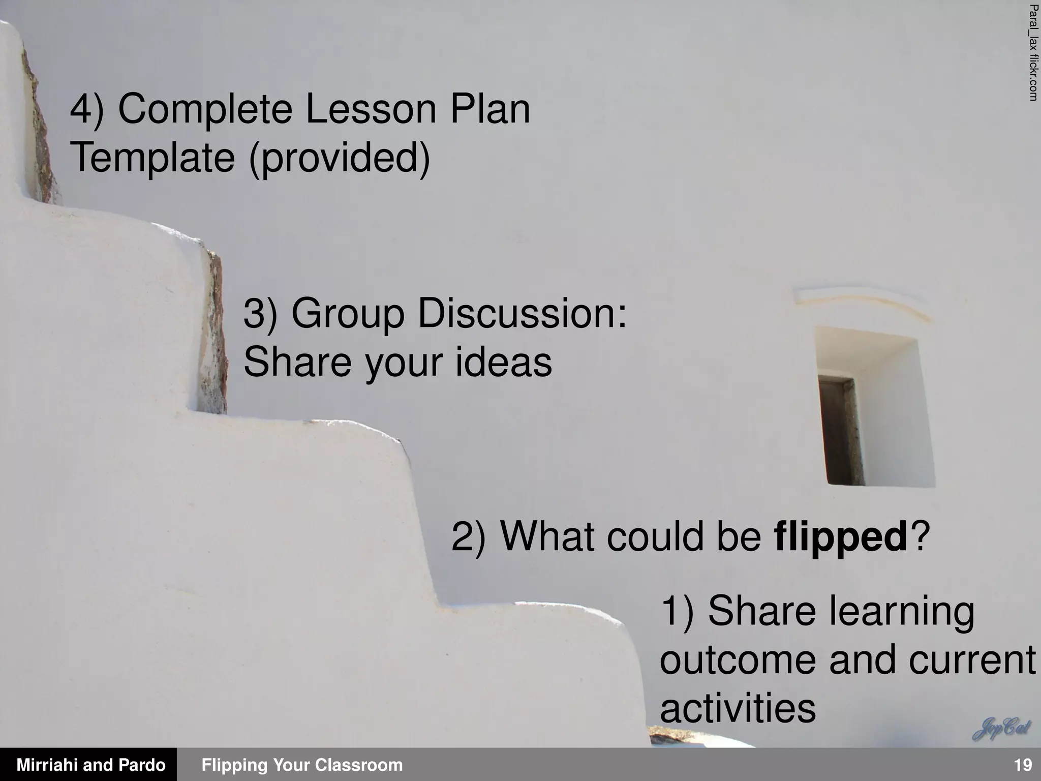 Mirriahi and Pardo Flipping Your Classroom 19
Paral_laxﬂickr.com
1) Share learning
outcome and current
activities
2) What could be ﬂipped?
3) Group Discussion:
Share your ideas
4) Complete Lesson Plan
Template (provided)
 