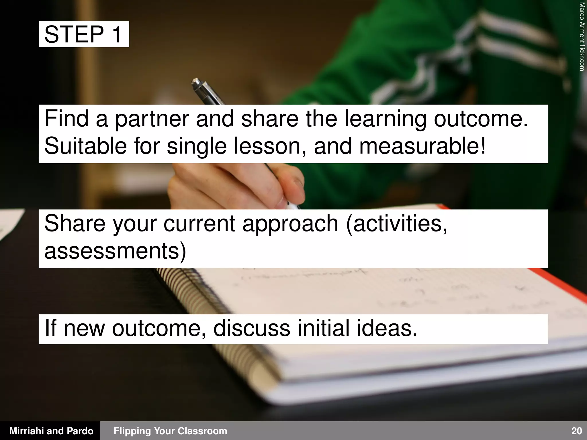 Mirriahi and Pardo Flipping Your Classroom 20
MarcoArmentﬂickr.com
STEP 1
Find a partner and share the learning outcome.
Suitable for single lesson, and measurable!
Share your current approach (activities,
assessments)
If new outcome, discuss initial ideas.
 