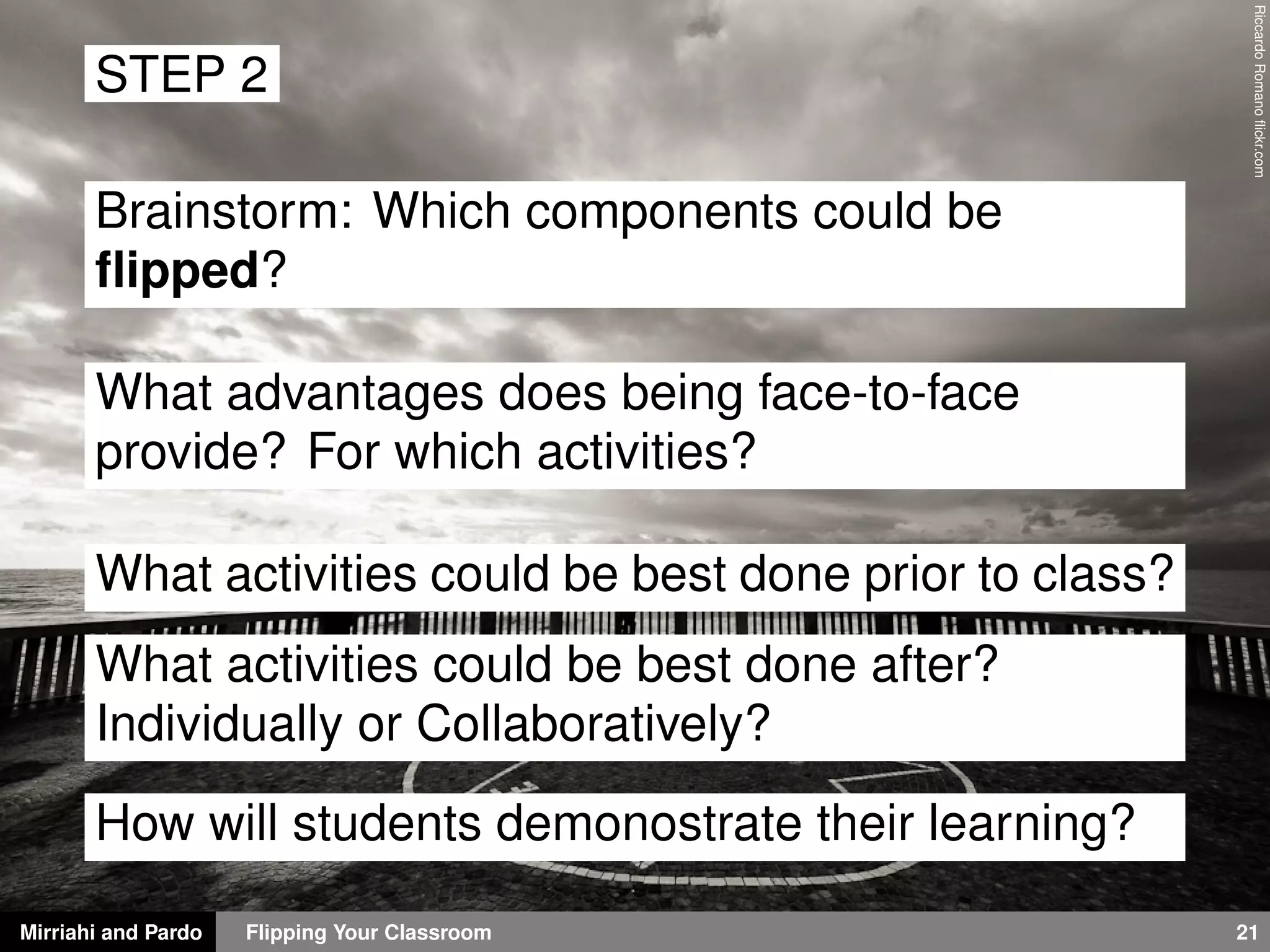 Mirriahi and Pardo Flipping Your Classroom 21
RiccardoRomanoﬂickr.com
STEP 2
Brainstorm: Which components could be
ﬂipped?
What advantages does being face-to-face
provide? For which activities?
What activities could be best done prior to class?
What activities could be best done after?
Individually or Collaboratively?
How will students demonostrate their learning?
 