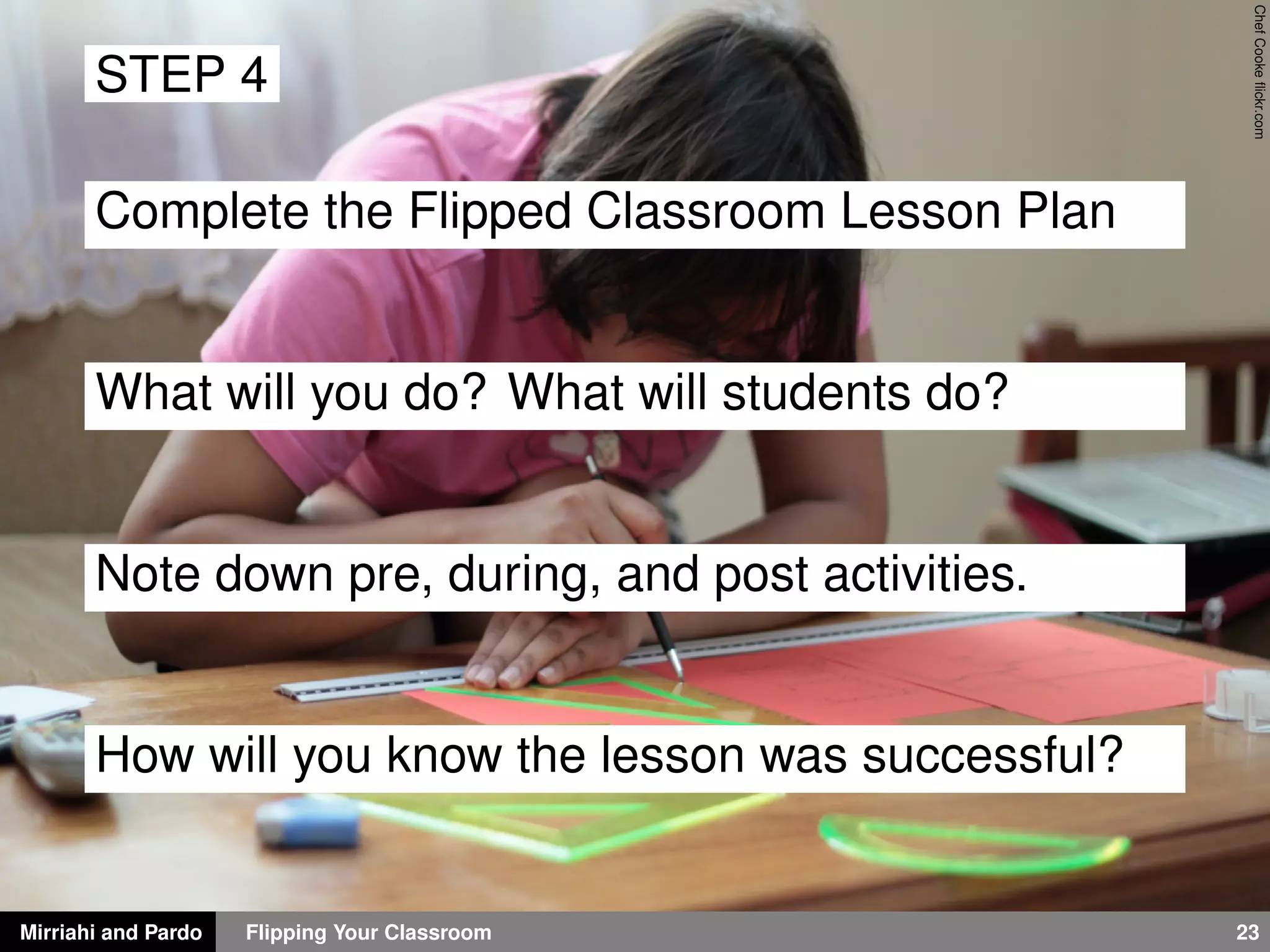 Mirriahi and Pardo Flipping Your Classroom 23
ChefCookeﬂickr.com
STEP 4
Complete the Flipped Classroom Lesson Plan
What will you do? What will students do?
Note down pre, during, and post activities.
How will you know the lesson was successful?
 