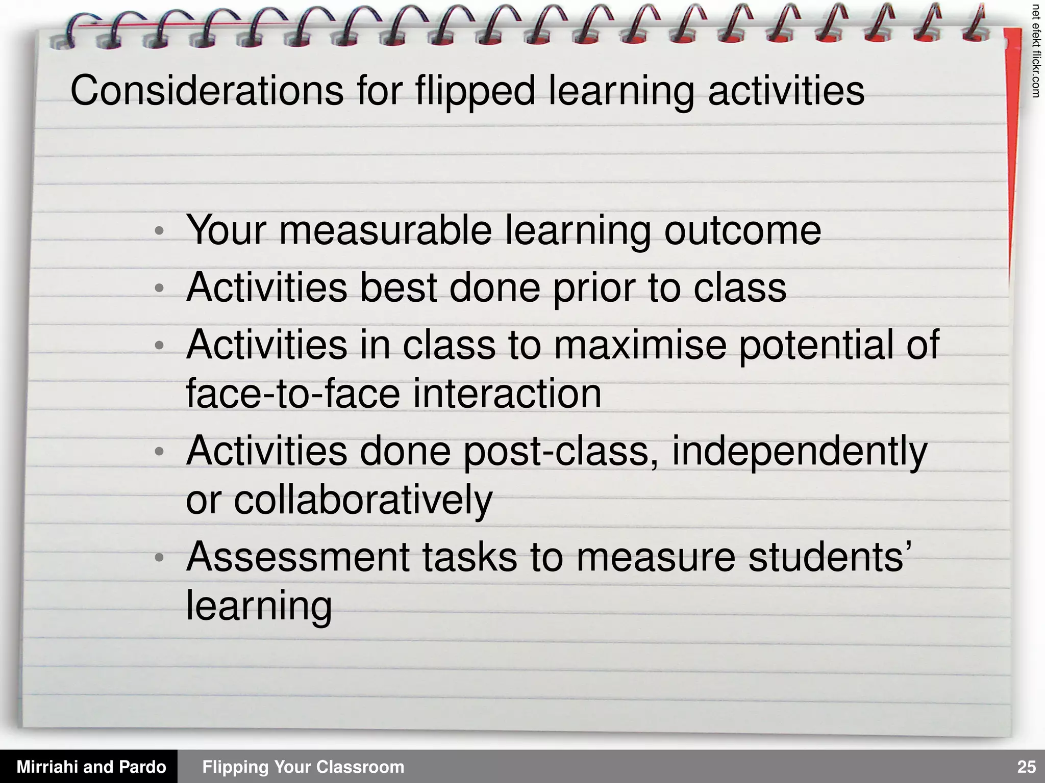 Mirriahi and Pardo Flipping Your Classroom 25
netefektﬂickr.com
Considerations for ﬂipped learning activities
• Your measurable learning outcome
• Activities best done prior to class
• Activities in class to maximise potential of
face-to-face interaction
• Activities done post-class, independently
or collaboratively
• Assessment tasks to measure students’
learning
 