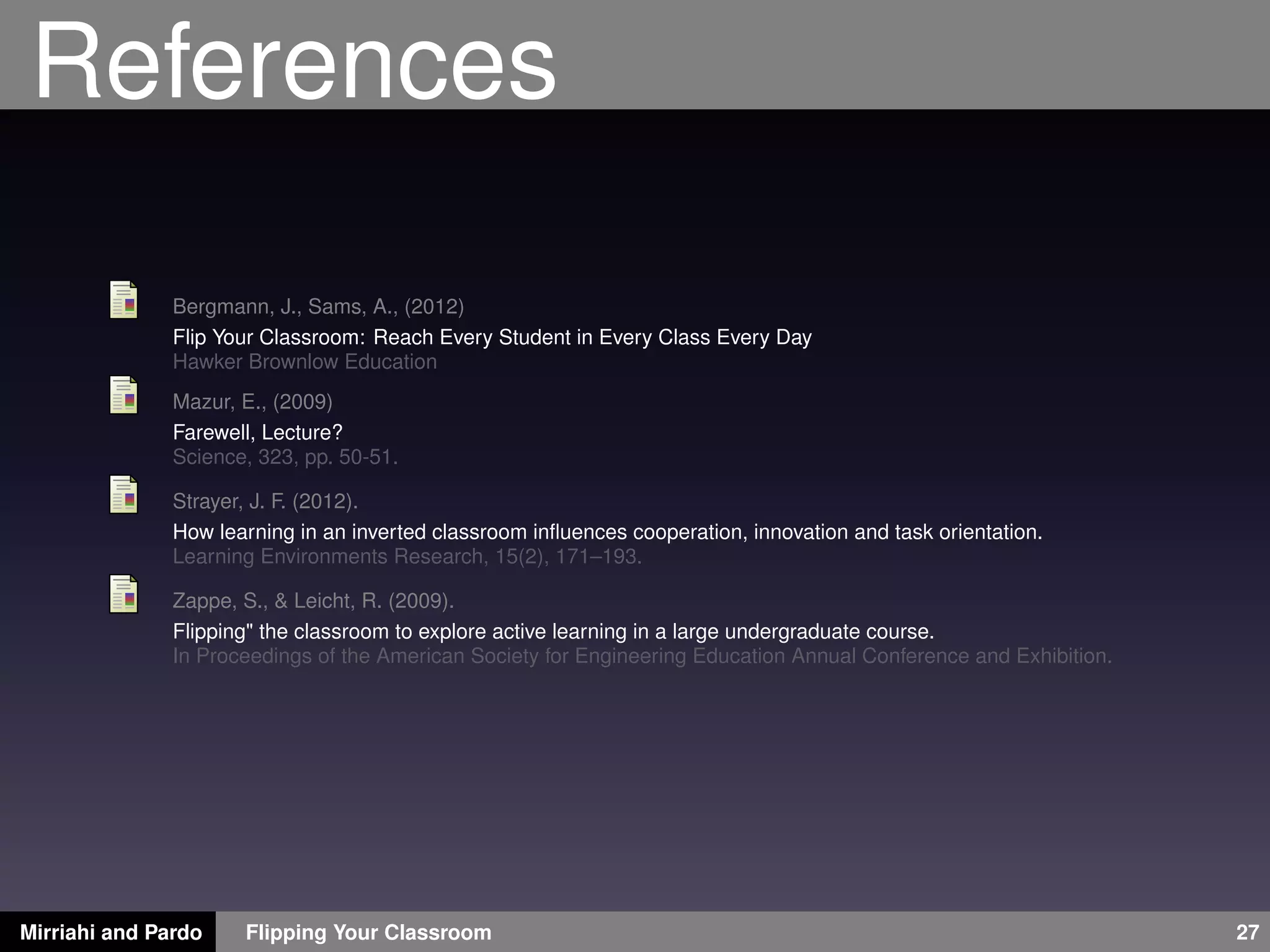 References
Bergmann, J., Sams, A., (2012)
Flip Your Classroom: Reach Every Student in Every Class Every Day
Hawker Brownlow Education
Mazur, E., (2009)
Farewell, Lecture?
Science, 323, pp. 50-51.
Strayer, J. F. (2012).
How learning in an inverted classroom inﬂuences cooperation, innovation and task orientation.
Learning Environments Research, 15(2), 171–193.
Zappe, S., & Leicht, R. (2009).
Flipping" the classroom to explore active learning in a large undergraduate course.
In Proceedings of the American Society for Engineering Education Annual Conference and Exhibition.
Mirriahi and Pardo Flipping Your Classroom 27
 