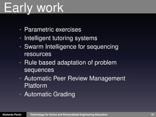 Early work
• Parametric exercises
• Intelligent tutoring systems
• Swarm Intelligence for sequencing
resources
• Rule based adaptation of problem
sequences
• Automatic Peer Review Management
Platform
• Automatic Grading
Abelardo Pardo Technology for Active and Personalised Engineering Education 16
 