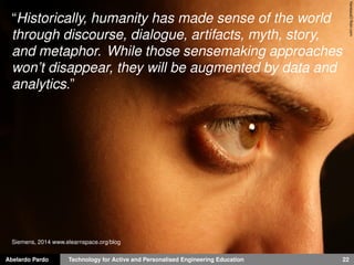 Abelardo Pardo Technology for Active and Personalised Engineering Education 22
VanessaOﬂickr.com
“Historically, humanity has made sense of the world
through discourse, dialogue, artifacts, myth, story,
and metaphor. While those sensemaking approaches
won’t disappear, they will be augmented by data and
analytics.”
Siemens, 2014 www.elearnspace.org/blog
 