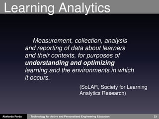 Learning Analytics
Measurement, collection, analysis
and reporting of data about learners
and their contexts, for purposes of
understanding and optimizing
learning and the environments in which
it occurs.
Abelardo Pardo Technology for Active and Personalised Engineering Education 23
(SoLAR, Society for Learning
Analytics Research)
 