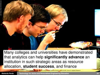 Abelardo Pardo Technology for Active and Personalised Engineering Education 24
UnhinderedbyTalentﬂickr.com
Many colleges and universities have demonstrated
that analytics can help signiﬁcantly advance an
institution in such strategic areas as resource
allocation, student success, and ﬁnance
Bichsel, J. (2012). Analytics in Higher Education Beneﬁts, Barriers, Progress, and Recommendations. EDUCAUSE Center for Applied Research
 
