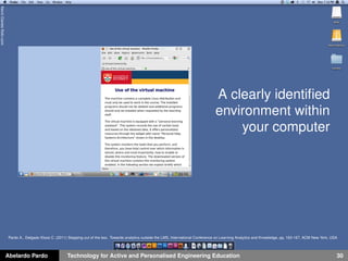 A clearly identiﬁed
environment within
your computer
Abelardo Pardo Technology for Active and Personalised Engineering Education 30
KevinDaviesﬂickr.com
Pardo A., Delgado Kloos C. (2011) Stepping out of the box. Towards analytics outside the LMS, International Conference on Learning Analytics and Knowledge, pp, 163-167, ACM New York, USA
 