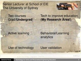 Abelardo Pardo Technology for Active and Personalised Engineering Education 5
StateRecordsNSWFlickr
Senior Lecturer at School of EIE
The University of Sydney
Two courses
Grad/Undergrad
Active learning
Use of technology
Tech to improve education
(My Research Area!)
Behavioral/Learning
analytics
User validation
 