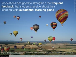 Abelardo Pardo Increasing Student Engagement With Personalised Feedback 10
Black, P., & Wiliam, D. (1998). Assessment and Classroom Learning. Assessment in Education: Principles, Policy & Practice, 5(1),
7-74. doi:10.1080/0969595980050102
GarethChristopherﬂickr.com
Innovations designed to strengthen the frequent
feedback that students receive about their
learning yield substantial learning gains
 