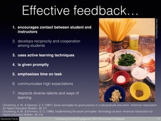Abelardo Pardo Increasing Student Engagement With Personalised Feedback
Effective feedback…
1. encourages contact between student and
instructors
2. develops reciprocity and cooperation
among students
3. uses active learning techniques
4. is given promptly
5. emphasizes time on task
6. communicates high expectations
7. respects diverse talents and ways of
learning
11
Chickering, A. W., & Gamson, Z. F. (1987). Seven principles for good practice in undergraduate education. American Association
for Higher Education Bulletin, 39, 3-7.  
Chickering, A. W., & Ehrmann, S. C. (1996). Implementing the seven principles: Technology as lever. American Association for
Higher Education Bulletin, 49, 3-6.
KevinO'Maraﬂickr.com
 