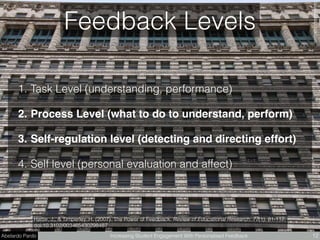 Abelardo Pardo Increasing Student Engagement With Personalised Feedback 12
Hattie, J., & Timperley, H. (2007). The Power of Feedback. Review of Educational Research, 77(1), 81-112.
doi:10.3102/003465430298487
Feedback Levels
1. Task Level (understanding, performance)
2. Process Level (what to do to understand, perform)
3. Self-regulation level (detecting and directing effort)
4. Self level (personal evaluation and affect)
FabienCAMBIﬂickr.com
 