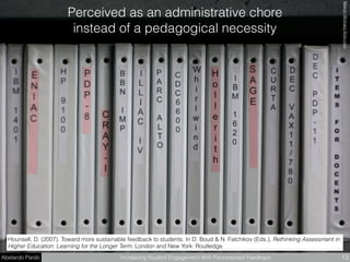 Abelardo Pardo Increasing Student Engagement With Personalised Feedback 13
Hounsell, D. (2007). Toward more sustainable feedback to students. In D. Boud & N. Falchikov (Eds.), Rethinking Assessment in
Higher Education: Learning for the Longer Term. London and New York: Routledge.
Perceived as an administrative chore  
instead of a pedagogical necessity
MarcinWicharyﬂickr.com
 