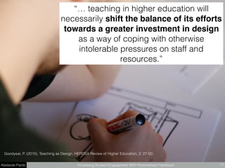Abelardo Pardo Increasing Student Engagement With Personalised Feedback 17
“… teaching in higher education will
necessarily shift the balance of its efforts
towards a greater investment in design
as a way of coping with otherwise
intolerable pressures on staff and
resources.”
Goodyear, P. (2015). Teaching as Design. HERDSA Review of Higher Education, 2, 27-50.
 