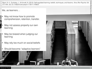 Abelardo Pardo Increasing Student Engagement With Personalised Feedback 20
Bjork, R. A., Dunlosky, J., & Kornell, N. (2013). Self-regulated learning: beliefs, techniques, and illusions. Annu Rev Psychol, 64,
417-444. doi:10.1146/annurev-psych-113011-143823
ChristianWeidingerﬂickr.com
We, as learners…
• May not know how to promote
comprehension, retention, transfer.
• May not assess properly our own
learning
• May be biased when judging our
learning
• May rely too much on social beliefs
• Should become “adaptive learners”
 