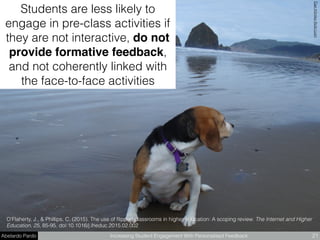 Abelardo Pardo Increasing Student Engagement With Personalised Feedback 21
Students are less likely to
engage in pre-class activities if
they are not interactive, do not
provide formative feedback,
and not coherently linked with
the face-to-face activities
O'Flaherty, J., & Phillips, C. (2015). The use of ﬂipped classrooms in higher education: A scoping review. The Internet and Higher
Education, 25, 85-95. doi:10.1016/j.iheduc.2015.02.002
DanKlimkeﬂickr.com
 
