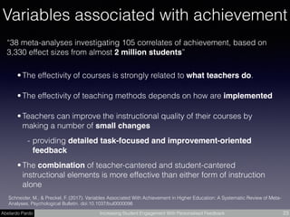 Abelardo Pardo Increasing Student Engagement With Personalised Feedback 23
“38 meta-analyses investigating 105 correlates of achievement, based on
3,330 effect sizes from almost 2 million students”
Schneider, M., & Preckel, F. (2017). Variables Associated With Achievement in Higher Education: A Systematic Review of Meta-
Analyses. Psychological Bulletin. doi:10.1037/bul0000098
• The effectivity of courses is strongly related to what teachers do.
• The effectivity of teaching methods depends on how are implemented
• Teachers can improve the instructional quality of their courses by
making a number of small changes
- providing detailed task-focused and improvement-oriented
feedback
• The combination of teacher-cantered and student-cantered
instructional elements is more effective than either form of instruction
alone
Variables associated with achievement
 