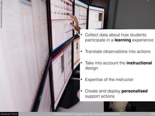 Abelardo Pardo Increasing Student Engagement With Personalised Feedback 29
PNNLPaciﬁcNorthwestﬂickr.com
• Collect data about how students
participate in a learning experience
• Translate observations into actions
• Take into account the instructional
design
• Expertise of the instructor
• Create and deploy personalised
support actions
 