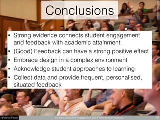 Abelardo Pardo Increasing Student Engagement With Personalised Feedback
Conclusions
45
BetsyWeberﬂickr.com
• Strong evidence connects student engagement
and feedback with academic attainment
• (Good) Feedback can have a strong positive effect
• Embrace design in a complex environment
• Acknowledge student approaches to learning
• Collect data and provide frequent, personalised,
situated feedback
 