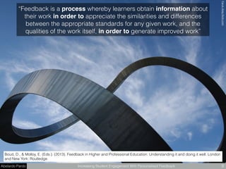 Abelardo Pardo Increasing Student Engagement With Personalised Feedback 9
Boud, D., & Molloy, E. (Eds.). (2013). Feedback in Higher and Professional Education: Understanding it and doing it well. London
and New York: Routledge.
FarukAteşﬂickr.com
“Feedback is a process whereby learners obtain information about
their work in order to appreciate the similarities and differences
between the appropriate standards for any given work, and the
qualities of the work itself, in order to generate improved work”
 