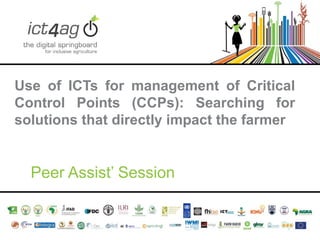Use of ICTs for management of Critical
Control Points (CCPs): Searching for
solutions that directly impact the farmer

Peer Assist’ Session

 
