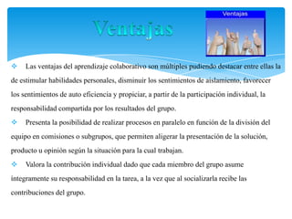  Las ventajas del aprendizaje colaborativo son múltiples pudiendo destacar entre ellas la
de estimular habilidades personales, disminuir los sentimientos de aislamiento, favorecer
los sentimientos de auto eficiencia y propiciar, a partir de la participación individual, la
responsabilidad compartida por los resultados del grupo.
 Presenta la posibilidad de realizar procesos en paralelo en función de la división del
equipo en comisiones o subgrupos, que permiten aligerar la presentación de la solución,
producto u opinión según la situación para la cual trabajan.
 Valora la contribución individual dado que cada miembro del grupo asume
íntegramente su responsabilidad en la tarea, a la vez que al socializarla recibe las
contribuciones del grupo.
 