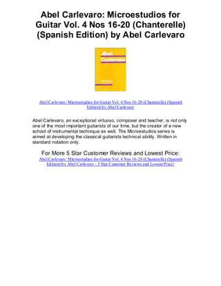 Abel Carlevaro: Microestudios for
 Guitar Vol. 4 Nos 16-20 (Chanterelle)
 (Spanish Edition) by Abel Carlevaro




   Abel Carlevaro: Microestudios for Guitar Vol. 4 Nos 16-20 (Chanterelle) (Spanish
                             Edition) by Abel Carlevaro


Abel Carlevaro, an exceptional virtuoso, composer and teacher, is not only
one of the most important guitarists of our time, but the creator of a new
school of instrumental technique as well. The Microestudios series is
aimed at developing the classical guitarists technical ability. Written in
standard notation only.

    For More 5 Star Customer Reviews and Lowest Price:
   Abel Carlevaro: Microestudios for Guitar Vol. 4 Nos 16-20 (Chanterelle) (Spanish
      Edition) by Abel Carlevaro - 5 Star Customer Reviews and Lowest Price!
 