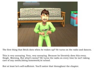 The first thing that Brick does when he wakes up? He turns on the radio and dances.  This is very annoying. Very, very annoying. Because he literately does this every. Single. Morning. But what’s worse? He turns the radio on every time he isn’t taking care of any needs/doing homework/at school.  But at least he’s self-sufficient. You’ll notice that throughout the chapter.  