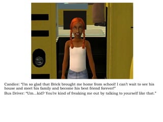 Candice: “I’m so glad that Brick brought me home from school! I can’t wait to see his house and meet his family and become his best friend forever!” Bus Driver: “Um…kid? You’re kind of freaking me out by talking to yourself like that.” 