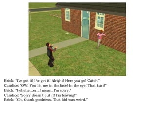 Brick: “I’ve got it! I’ve got it! Alright! Here you go! Catch!” Candice: “OW! You hit me in the face! In the eye! That hurt!” Brick: “Hehehe…er…I mean, I’m sorry.” Candice: “Sorry doesn’t cut it! I’m leaving!” Brick: “Oh, thank goodness. That kid was weird.” 