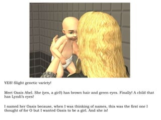 YES! Slight genetic variety! Meet Oasis Abel. She (yes, a girl!) has brown hair and green eyes. Finally! A child that has Lyndi’s eyes!  I named her Oasis because, when I was thinking of names, this was the first one I thought of for O but I wanted Oasis to be a girl. And she is! 