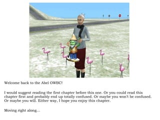 Welcome back to the Abel OWBC! I would suggest reading the first chapter before this one. Or you could read this chapter first and probably end up totally confused. Or maybe you won’t be confused. Or maybe you will. Either way, I hope you enjoy this chapter.  Moving right along… 