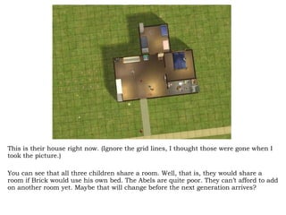 This is their house right now. (Ignore the grid lines, I thought those were gone when I took the picture.)  You can see that all three children share a room. Well, that is, they would share a room if Brick would use his own bed. The Abels are quite poor. They can’t afford to add on another room yet. Maybe that will change before the next generation arrives? 