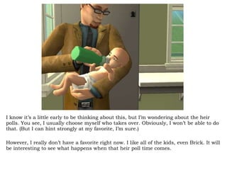 I know it’s a little early to be thinking about this, but I’m wondering about the heir polls. You see, I usually choose myself who takes over. Obviously, I won’t be able to do that. (But I can hint strongly at my favorite, I’m sure.) However, I really don’t have a favorite right now. I like all of the kids, even Brick. It will be interesting to see what happens when that heir poll time comes.  