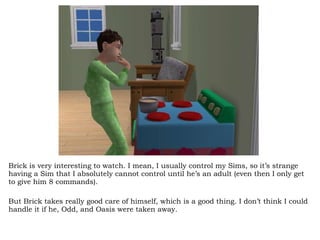 Brick is very interesting to watch. I mean, I usually control my Sims, so it’s strange having a Sim that I absolutely cannot control until he’s an adult (even then I only get to give him 8 commands).  But Brick takes really good care of himself, which is a good thing. I don’t think I could handle it if he, Odd, and Oasis were taken away.  