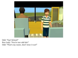 Odd: “Yay! School!” Bus Lady: “You’re one odd kid.” Odd: “That’s my name, don’t wear it out!” 