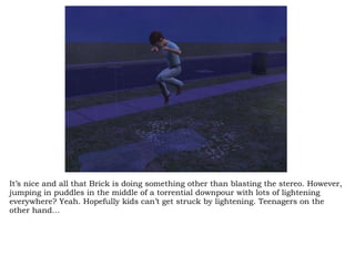 It’s nice and all that Brick is doing something other than blasting the stereo. However, jumping in puddles in the middle of a torrential downpour with lots of lightening everywhere? Yeah. Hopefully kids can’t get struck by lightening. Teenagers on the other hand… 