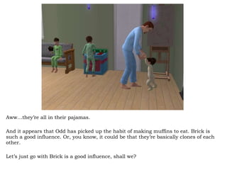 Aww…they’re all in their pajamas.  And it appears that Odd has picked up the habit of making muffins to eat. Brick is such a good influence. Or, you know, it could be that they’re basically clones of each other.  Let’s just go with Brick is a good influence, shall we? 