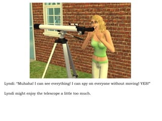 Lyndi: “Muhaha! I can see everything! I can spy on everyone without moving! YES!” Lyndi might enjoy the telescope a little too much.  