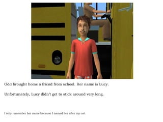 Odd brought home a friend from school. Her name is Lucy.  Unfortunately, Lucy didn’t get to stick around very long.  I only remember her name because I named her after my cat. 