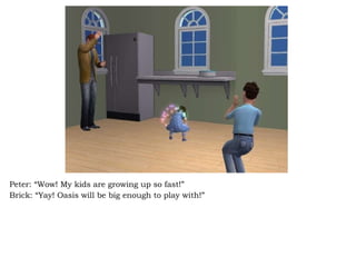 Peter: “Wow! My kids are growing up so fast!” Brick: “Yay! Oasis will be big enough to play with!”  