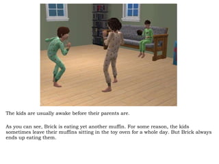 The kids are usually awake before their parents are.  As you can see, Brick is eating yet another muffin. For some reason, the kids sometimes leave their muffins sitting in the toy oven for a whole day. But Brick always ends up eating them.  