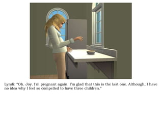 Lyndi: “Oh. Joy. I’m pregnant again. I’m glad that this is the last one. Although, I have no idea why I feel so compelled to have three children.” 