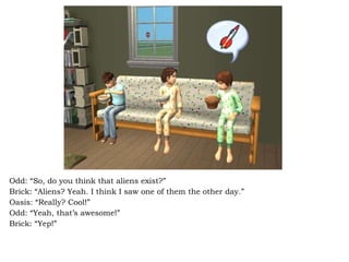 Odd: “So, do you think that aliens exist?” Brick: “Aliens? Yeah. I think I saw one of them the other day.”  Oasis: “Really? Cool!” Odd: “Yeah, that’s awesome!” Brick: “Yep!” 