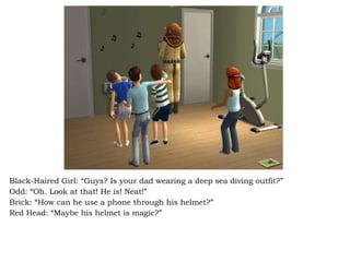 Black-Haired Girl: “Guys? Is your dad wearing a deep sea diving outfit?” Odd: “Oh. Look at that! He is! Neat!” Brick: “How can he use a phone through his helmet?” Red Head: “Maybe his helmet is magic?” 