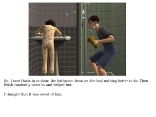 So, I sent Oasis in to clean the bathroom because she had nothing better to do. Then, Brick randomly came in and helped her.  I thought that it was sweet of him.  