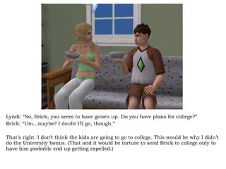 Lyndi: “So, Brick, you seem to have grown up. Do you have plans for college?” Brick: “Um…maybe? I doubt I’ll go, though.” That’s right. I don’t think the kids are going to go to college. This would be why I didn’t do the University bonus. (That and it would be torture to send Brick to college only to have him probably end up getting expelled.) 