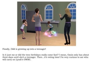 Finally, Odd is growing up into a teenager! Is it just me or did the teen birthdays really come fast? I mean, Oasis only has about three days until she’s a teenager. Then…it’s voting time! I’m very curious to see who will carry on Lyndi’s OWBC.  