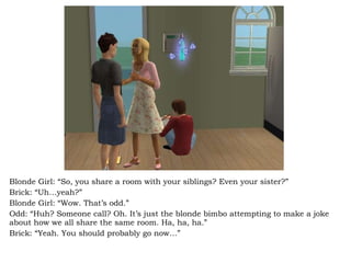 Blonde Girl: “So, you share a room with your siblings? Even your sister?” Brick: “Uh…yeah?” Blonde Girl: “Wow. That’s odd.” Odd: “Huh? Someone call? Oh. It’s just the blonde bimbo attempting to make a joke about how we all share the same room. Ha, ha, ha.” Brick: “Yeah. You should probably go now…” 