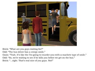 Brick: “What are you guys waiting for?” Odd: “The bus driver has a creepy smile.” Oasis: “Yeah. It’s like the I’m-going-to-murder-you-with-a-machete type of smile.” Odd: “So, we’re waiting to see if he kills you before we get on the bus.” Brick: “…right. That’s real nice of you guys. Not!” 