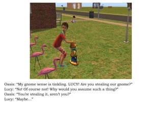 Oasis: “My gnome sense is tinkling. LUCY! Are you stealing our gnome?” Lucy: “No! Of course not! Why would you assume such a thing?” Oasis: “You’re stealing it, aren’t you?” Lucy: “Maybe…” 
